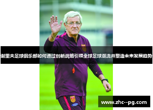 谢里夫足球俱乐部如何通过创新战略引领全球足球潮流并塑造未来发展趋势