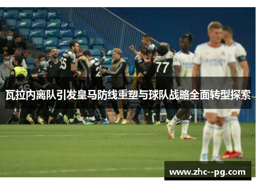 瓦拉内离队引发皇马防线重塑与球队战略全面转型探索