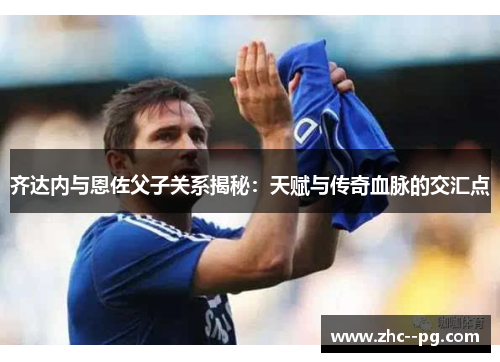 齐达内与恩佐父子关系揭秘：天赋与传奇血脉的交汇点