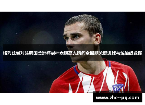 格列兹曼对阵韩国美洲杯封神表现高光瞬间全回顾关键进球与统治级发挥