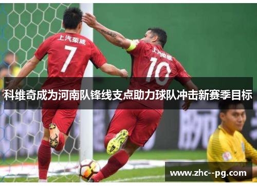 科维奇成为河南队锋线支点助力球队冲击新赛季目标