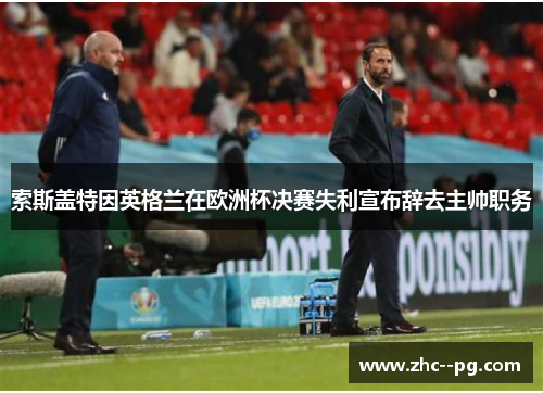 索斯盖特因英格兰在欧洲杯决赛失利宣布辞去主帅职务